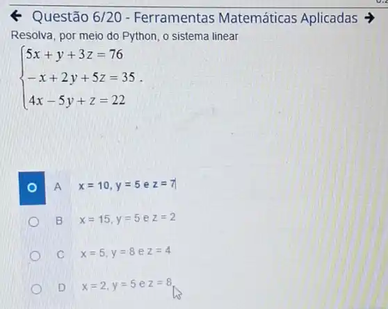 Questão 6/20 - Ferramentas Matemáticas Aplicadas
Resolva, por meio do Python, o sistema linear
 ) 5x+y+3z=76 -x+2y+5z=35 4x-5y+z=22 
A x=10,y=5 e z=7
B x=15,y=5 e z=2
C x=5,y=8 e z=4
D x=2,y=5 e z=8