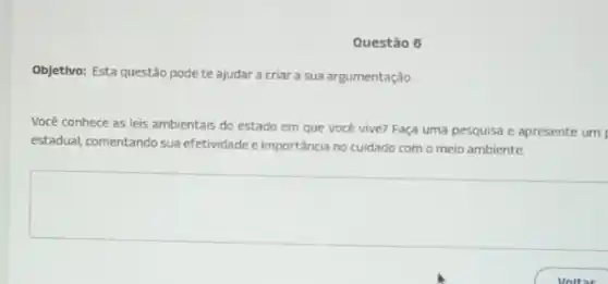 Questão 6
Objetivo: Esta questão pode te ajudar a criar a sua argumentação.
Você conhece as leis ambientais do estado em que você vive? Faça uma pesquisa e apresente um
estadual, comentando sua efetividade e importância no cuidado com o meio ambiente.