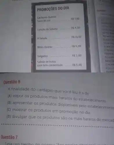 Questão 6
PROMOçõES DO DIA
Cachorro -Quente
Suco de uva
__ R 7,50
Lanche de Salame
__ R 4,50
X-Salada __ ............ R 10,00
Misto -Quente __ . R 6,00
Salgados __ ............. R 3,00
Salada de frutas
com leite condensado __ R 5,00
A finalidade do cardápio que você leu é a de
(A)expor OS produtos mais baratos do estabelecimento.
(B)apresentar OS produtos disponiveis pelo estabelecimento
(C) mostrar OS produtos em promoção no dia.
(D)divulgar que OS produtos são OS mais baratos do mercad
__
Questão 7
Leia um trecho do no
Leia um trecho
[...]
Eu nasci aquir
Vivi sempre a
Neste meu pr
Eu não pude
No verdô de
Só tive a fell
De dá um r
In dois livn
famoso
Filisberto
No prem
Belas figi
E no cor
A pá - (
Pana n