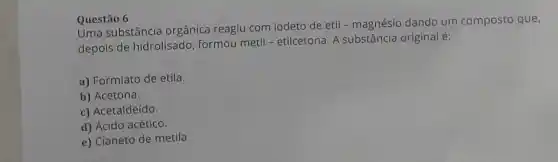 Questão 6
Uma substância orgânica reagiu com iodeto de etil - magnésio dando um composto que,
depois de hidrolisado formou metil - etilcetona A substância original é:
a) Formiato de etila.
b) Acetona.
c) Acetaldeído.
d) Ácido acético.
e) Cianeto de metila.