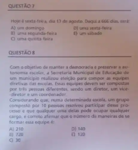 QUESTÃO 7
Hoje é sexta-feira dia 13 de agosto Daqui a 666 dias será:
A) um domingo
D) uma sexta-feira
B) uma segunda-feira
E) um sábado
C) uma quinta-feira
QUESTÃO 8
Com o objetivo de manter a democracia e preservar a au-
tonomia escolar, a Secretaria Municipal de Educação de
um municipio realizou eleição para compor as equipes
diretivas das escolas. Essas equipes devem ser compostas
por trés pessoas diferentes sendo um diretor, um vice-
-diretor e um coordenador.
Considerando que, numa determinada escola, um grupo
composto por 10 pessoas resolveu participar desse pro-
cesso e que qualquer uma delas pode ocupar qualquer
cargo, é correto afirmar que o número de maneiras de se
formar essa equipe é:
A) 210
D) 140
B) 720
E) 120
C) 30