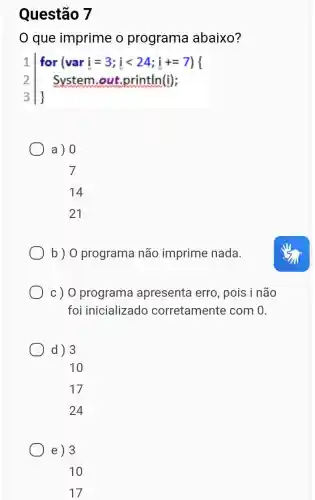 Questão 7
que imprime o programa abaixo?
1 f 3vert 
for (vari=3;ilt 24;i+=7)
System.out .println(i);
a) 0
14
21
b ) O programa não imprime nada.
c ) O programa apresenta erro , pois i não
foi inicializado corretamente com 0.
d) 3
e) 3
10
17