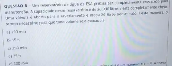 QUESTÃO 8 - Um reservatório de água da ESA precisa ser completamente esvaziado para
manutenção. A capacidade desse reservatório é de 30 .000 litros e está completamente cheio.
Uma válvula é aberta para o esvaziamento e escoa 20 litros por minuto. Desta maneira, 0
tempo necessário para que todo volume seja escoado é
a) 150 min
b) 15 h
c) 250 min
d) 25 h
e) 300 min