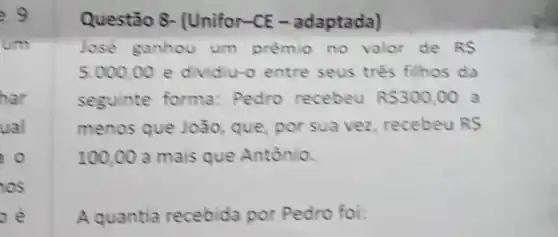 Questão 8- (Unifor-CE - adaptada)
Jose ganhou um prêmio no valor de RS
5.000,00 e dividiu-o entre seus três filhos da
seguinte forma:Pedro recebeu R 300,00 a
menos que João, que por sua vez, recebeu RS
100,00 a mais que Antônio.
A quantia recebida por Pedro foi: