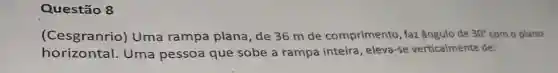 Questão 8
(Cesgranrio)Uma rampa plana, de 36 m de comprimento , faz ângulo de 30^circ  com o plano
horizontal Uma pessoa que sobe a rampa inteira , eleva-se verticalmente de: