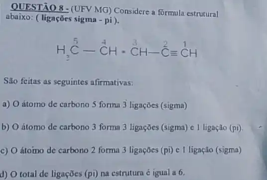 QUESTÃO 8-(UFV MG)Considere a formula estrutural
abaixo: (ligações sigma - pi).
H_(3)^5C-stackrel (4)(C)H=stackrel (3)(C)H-stackrel (2)(C)equiv stackrel (1)(C)H
São feitas as seguintes afirmativas:
a) O átomo de carbono 5 forma 3 ligações (sigma)
b) O átomo de carbono 3 forma 3 ligações (sigma) e l ligação (pi).
c) O átomo de carbono 2 forma 3 ligações (pi) e 1 ligação (sigma)
d) O total de ligaçōes (pi) na estrutura é igual a 6.