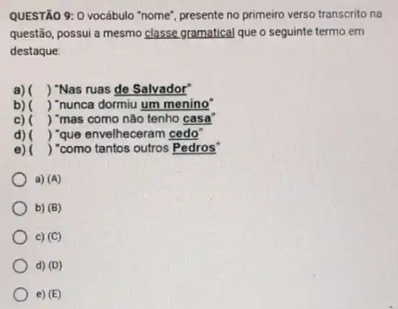 QUESTÃO 9: 0 vocábulo "nome", presente no primeiro verso transcrito na
questão, possui a mesmo classe gramatical que o seguinte termo em
destaque
a) () "Nas ruas de Salvador"
b) () "nunca dormiu um menino"
c) () "mas como não tenho casa
d) () "que envelhecerar n cedo"
e) ) "como tantos outros Pedros"
a) (A)
b) (B)
c) (C)
d) (D)
e) (E)