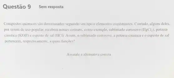 Questão 9 Sem resposta
Compostos quimicos são denominados seguindo seu tipo e elementos constituintes . Contudo, alguns deles.
por serem de uso popular, recebem nomes comuns, como exemplo sublimado corrosivo (HgCl_(2)) potassa
cáustica (KOH) e espirito de sal (HCl). Assim, o sublimado corrosivo. a potassa cáustica e o espirito de sal
pertencem , respectivamente, a quais funçoes?
Assinale a alternative correta.