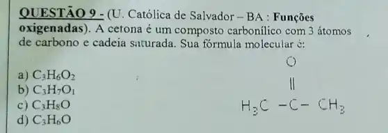 QUESTÃO 9 =(U. Católica de Salvador-BA : Funções
oxigenadas).A cetona é um composto carbonilico com 3 átomos
de carbono e cadeia siturada . Sua fórmula molecular <:
a) C_(3)H_(6)O_(2)
b) C_(3)H_(7)O_(1)
c) C_(3)H_(8)O
d) C_(3)H_(6)O