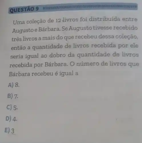 QUESTÃO 9
IIIIIIIIII
Uma coleção de 12 livros foi distribuída entre
Augusto e Bárbara . SeAugusto tivesse recebido
três livros a mais do que recebeu dessa coleção,
então a quantidade de livros recebida por ele
seria igual ao dobro da quantidade de livros
recebida por Bárbara. O número de livros que
Bárbara recebeu é igual a
A) 8.
B) 7.
C 5.
D) 4.
E) 3