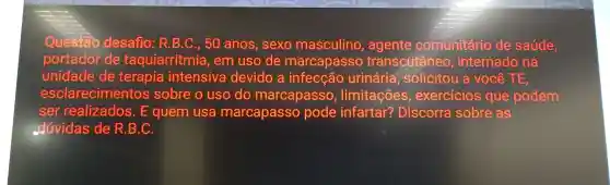 Questão desafio:R.B .C., 50 anos , sexo masculino , agente comunitário de saúde,
portador de taquiarritmia , em uso de marcapasso transcutâneo , internado na
unidade de terapia intensiva devido , a urinária , solicitou a você TE
esclarecimentos sobre o uso do marcapasso , limitações , exercicios que podem
ser realizados . E quem usa marcapasso pode infartar?Discorra sobre as
odúvidas de R .B.C.