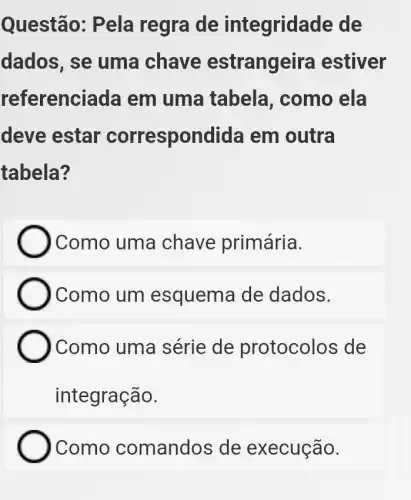 Questão: Pela regra de integrida ide de
dados, se uma chave estrangeira estiver
referencia da em uma tabela, como ela
deve estar correspondida em outra
tabela?
Como uma chave primária.
)Como um esquema de dados.
) Como uma série de protocolos de
integração.
Como comandos de execução.