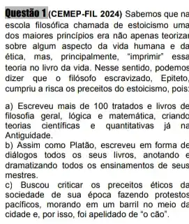 Questão T(CEMEP-FIL. 2024) Sabemos que na
escola filosófica chamada de estoicismo uma
dos maiores principios era não apenas teorizai
sobre algum aspecto da vida humana e da
etica, mas, principalmente, "imprimir essa
teoria no livro da vida. Nesse sentido, podemos
dizer que o filósofo escravizado , Epiteto,
cumpriu a risca os preceitos do estoicismo, pois,
a) Escreveu mais de 100 tratados e livros de
filosofia geral, lógica e criando
teorias cientificas e quantitativas já ne
Antiguidade.
b) Assim como Platão, escreveu em forma de
diálogos todos os seus livros , anotando e
dramatizando todos os ensinamentos de seus
mestres.
c) Buscou criticar os preceitos éticos da
sociedade de sua época fazendo protestos
pacificos, morando em um barril no meio de
cidade e, por isso, foi apelidado de "o cão".