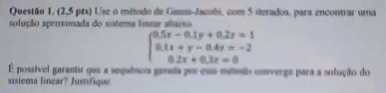 Questão Use o método đe Gause-Jacobi, com  iterados, para encontrar uma
solução aproximada do sistema lincar abaito
 ) 0.5x-0.1y+0.2z=1 0.1x+y-0.4z=-2 0.2x+0.3y=0 
E possivel garantir que a sequencie genade per cose mittado converge para a solução do
sistema linear?Justifique