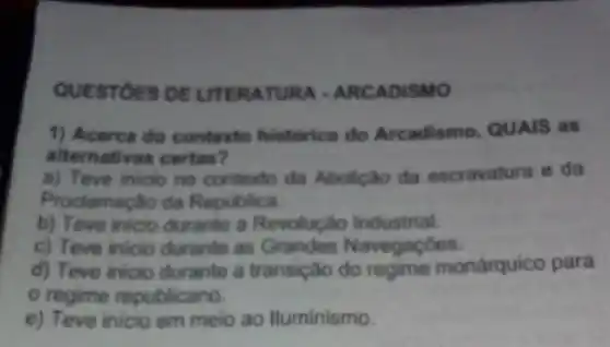 QUESTOES DE UTERATUR A - ARCADISMO
1) Acerca do contexto historico do Arcadismo, QUAIS as
alternativas certas?
a) Teve inicio no contexto da Abolição da escravatura e da
Proclamação da Republica
b) Teve inicio durante a Revolução Industrial.
c) Teve inicio durante as Grandes Navegaçōes.
d) Teve inicio durante a transição monárquico para
regime republicano.
e) Teve inicio em meio ao lluminismo.