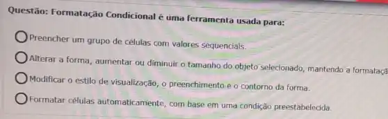 Questão:Formatação Condicional é uma ferramenta usada para:
Preencher um grupo de células com valores sequenciais.
Alterar a forma , aumentar ou diminuir o tamanho do objeto selecionado, mantendo a formataçã
Modificar o estilo de visualização, 0 preenchimento e o contorno da forma.
Formatar células automaticamente, com base em uma condição preestabelecida.