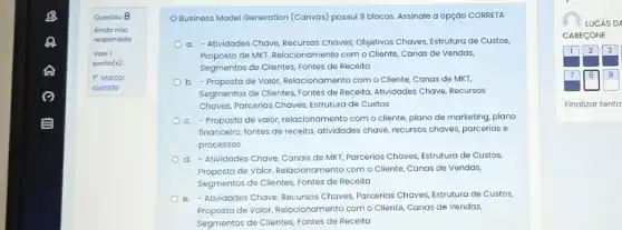 Questoo 8
Ainda noo
respondida
OBusiness Model Generation (Canvas) possui 9 blocos Assinale a opção CORRETA
a. - Atividades Chave Recursos Chaves, Objetivos Chaves Estrutura de Custos
Proposta de MKT, Relacionamenta com o Cliente, Canas de Vendas,
Segmentos de Clientes, Fontes de Receita
b. - Proposta de Valor Relacionamento com o Cliente Canas de MKT,
Segmentos de Clientes, Fontes de Receita, Atividades Chave Recursos
Chaves, Pareerias Chaves, Estruture de Custos
c. - Proposta de valor relacionamento com o cliente plano de marketing, plano
financeiro, fontes de receita atividades chave, recursos chaves parcerias e
processos
d. -Atividades Chave, Canais de MKT, Parcerias Chaves Estrutura de Custos
Proposta de Valor, Relacionamenta com o Cliente, Canas de Vendas,
Segmentos de Clientes, Fontes de Receita
e.Atividades Chave, Recursos Chaves Parcerias Chaves, Estrutura de Custos,
Proposta de Valor, Relacionamenta com o Cliente, Canas de Vendas,
Segmentos de Clientes, Fontes de Receita
LUCAS DA
CABECONE