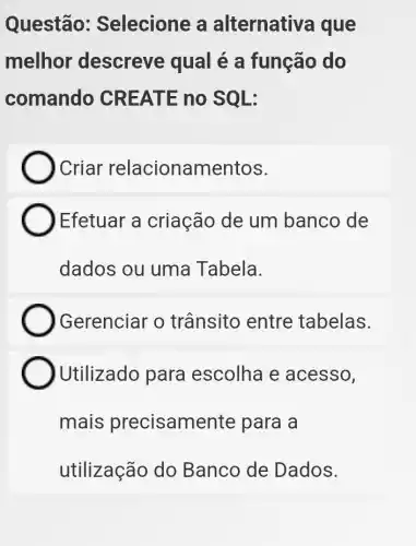 Questão:Selecione a alternativa que
melhor descreve qual é a função do
comando CR EATE no SQL:
) Criar relacionamentos.
Efetuar a criação de um banco de
dados ou uma Tabela.
Gerenciar o trânsito entre tabelas.
Utilizado para escolha e acesso,
mais precisame inte para a
utilização do Banco de Dados.