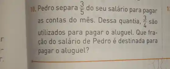 r.
10. Pedro separa (3)/(5) do seu salário para pagar
as contas do mes . Dessa quantia, (3)/(4) são
utilizados para pagar o aluguel Que fra-
cão do salário de Pedro e destinada para
pagar o aluguel?
1