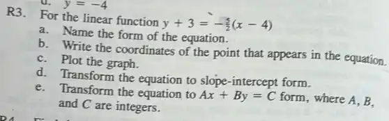 R3. For the linear function
y+3=-(5)/(2)(x-4)
a. Name the form of the equation.
b. Write the coordinates of the point that appears in the equation.
C. Plot the graph.
d. Transform the equation to slope -intercept form.
e.Transform the equation to Ax+By=C form, where A, B.
and C are integers.
a. y=-4