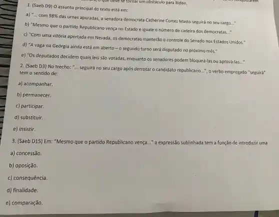 ra, o que deve se tornar um obstáculo para Biden.
1. (Saeb D9) 0 assunto principal do texto está em:
a) __ com 98% 
das urnas apuradas, a senadora democrata Catherine Cortez Masto seguirá no seu cargo
__
b) "Mesmo que o partido Republicano vença no Estado e iguale o número de cadeira dos democratas..."
c) "Com uma vitória apertada em Nevada, os democratas manterão o controle do Senado nos Estados Unidos."
d) "A vaga na Geórgia ainda está em aberto - o segundo turno será disputado no próximo mês."
e) "Os deputados decidem quais leis são votadas, enquanto os senadores podem bloqueá-las ou aprová-las
__
2. (Saeb D3) No trecho: "... seguirá no seu cargo após derrotar o candidato republicano ...", o verbo empregado "seguirá"
tem o sentido de:
a) acompanhar.
b) permanecer.
c) participar.
d) substituir.
e) insistir.
3. (Saeb D15) Em "Mesmo que o partido Republicano vença..." a expressão sublinhada tem a função de introduzir uma
a) concessão.
b) oposição.
c) consequência.
d) finalidade.
e) comparação.