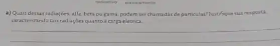 radioativo eletricamente
a) Quais dessas radiaçōes alfa, beta ou gama.podem serchamadas de particulas? Justifique sua resposta
caracterizandotais radiaçbesquanto a carga elétrica.
__