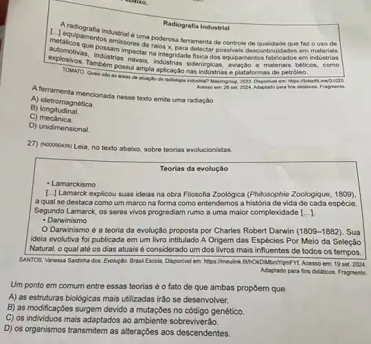 Radiografia Industrial
metalicusamentos emissores de ralos x, para detectar possiveis descontinuidades em materiais
[..] equipamena industrial é uma poderosa ferramenta de controle de qualidade que faz o uso de
automotivase possam impactar na integridade fisica dos equipamentos fabricados em indústrias
Também possui ampla aplicação nas indústrias e plataformas de petróleo.
TOMATO. Quais sao as dreas de atuação da radologia industrial? Maximgroup, 2023 Disponivel em: https://inkerfit me/S1025.
Acesso em: 26 set. 2024 Adaptado para fins didaticos Fragmento.
A.Terramenta mencionada nesse text emite uma radiação
A) eletromagnética.
B)longitudinal.
C) mecânica.
D) unidimensional.
27) (NOOO90435) Leia, no texto abaixo, sobre teorias evolucionistas.
Teorias da evolução
- Lamarckismo
[..] Lamarck explicou suas ideias na obra Filosofia Zoológica (Philosophie Zoologique, 1809),
a qual se destaca como um marco na forma como entendemos a história de vida de cada espécie.
Segundo Lamarck, os seres vivos progrediam rumo a uma maior complexidade ()
- Darwinismo
Darwinismo é a teoria da evolução proposta por Charles Robert Darwin (1809-1882). Sua
ideia evolutiva foi publicada em um livro intitulado A Origem das Espécies Por Meio da Seleção
Natural, o qual até os dias atuais é considerado um dos livros mais influentes de todos os tempos.
SANTOS, Vanessa Sardinha dos Evolução. Brasil Escola. Disponivel em:https://meulink.fth.OkDMbniY@mFYt. Acesso em: 19 set. 2024
Adaptado para fins didaticos Fragmento.
Um ponto em comum entre essas teorias é o fato de que ambas propōem que
A) as estruturas biologicas mais utilizadas irão se desenvolver.
B) as modificações surgem devido a mutações no código genético.
C) os individuos mais adaptados ao ambiente sobreviverão.
D) os organismos transmitem as alterações aos descendentes.