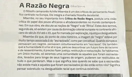 A Raz ão Ne gra Dharlyane
filósofo camaronês Achille Mbembeé um dos criticos do pensamento filos6-
fico centrado na Europa Ele integra a chamada filosofia decolonial.
Mbembe, no seu importante livro Critica da Razão Negra, postula uma visão
critica do papel dos povos africanos e afrodescendentes no mundo contemporâ-
neo. Em sua obra ele discute as noções de "Negro" e de "Africa".Estes dois termos.
segundo ele, só existem por causa da dominação colonial europeia no continente afri-
cano do século XVI até o XX, que foi marcada por exploração , injustiça e desigualdade
Mbembe diz que, do ponto de vista históric , a imagem do "negro 'esteve por
muito tempo associada à do "escravizado", como par conceitual. Quando europeus
pensavam em negros pensavam simultaneamente em "escravos". Diz também
que a humanidade é uma só e que para se descortinar um futuro livre de racismo
ede ressentimento, é preciso fazer justiça , restituição erestauração. Se habitamos
um único mundo, só seremos uma comunidade se aqueles que foram escraviza-
dos, levados para longe de seus lugares de origem, puderem ser restituídos de
tudo o que perderam Mas o que significa isso quando se sabe que a escravidão
não existe mais e aqueles que foram escravizados já não estão entre nós? Significa
pensar sobretudo na desigualdade racial que continua existindo.