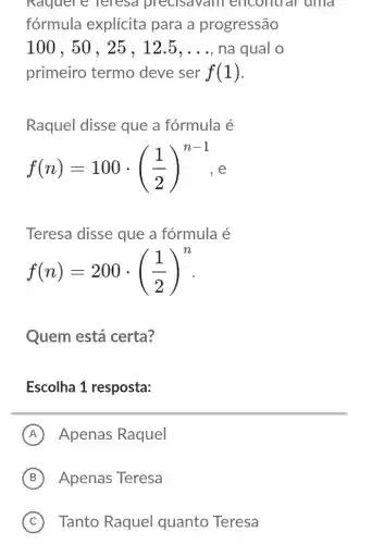 Rdquere reresd precisavaill encontrar unid
fórmula explícita para a progressão
100,50,25,12.5,ldots  na qual o
primeiro termo deve ser f(1)
Raquel disse que a fórmula é
f(n)=100cdot ((1)/(2))^n-1
Teresa disse que a fórmula é
f(n)=200cdot ((1)/(2))^n
Quem está certa?
Escolha 1 resposta:
A Apenas Raquel
B Apenas Teresa
C Tanto Raquel quanto Teresa