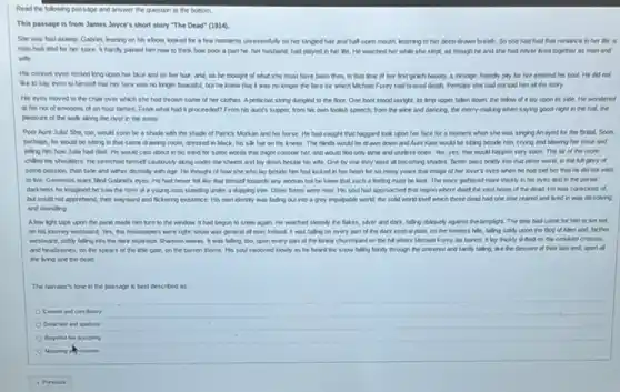 Read the following passage and answer the question at the bottom.
This passage is from James Joyce's short story "The Dead" (1914).
She was fast asleep Gabriel, leaning on his ebow, looked for a few moments unresenthly on her tangled hair and half open mouth, listening to her deep-drawn breath. So she had had that romance in her Me: a
man had died for her sake. It hardly pained him now to think how poor a part he her husband, had played in her Me. He watched her while she slept, as though he and she had never lived together as man and
wite.
His curious eyes rested long upon her face and on her hair and, as he thought of what she must have been then, in that time of her lest girlsh beauty, a swange, Fendy pity for her entered his soul. He did not
like to say even to himself that her face was no longer beautiful but he knew that It was no longer the face for which Michael Furey had braved death Perhaps she had not told him all the story.
His eyes moved to the chair over which she had thrown some of her clothes. Apeticoat string dangled to the floor One boot stood upright is limp upper falen down; the fellow of It lay upon is side He wondered
at his not of emotions of an hour before. From what had it proceeded? From his aunt's supper, from his own foolish speech, from the whe and dancing, the merry-making when saying good-night in the half, the
pleasure of the wak along the river in the snow
Poor Aunt Julat She too, would soon be a shade with the shade of Patrick Morkan and his horse. He had caught that haggard look upon her face for a moment when she was singing Arrayed for the Bridal. Soon
perhaps, he would be sitting in that same drawing-room, dressed in black, his sik hat on his knees.The blinds would be drawn down and Aunt Kate would be sitting beside him.crying and blowing her nose and
teling him how Jula had died. He would cast about in his mind for some words that might console her and would find only lame and useless ones Yes, yes: that would happen very soon. The air of the room
chiled his shoulders. He stretched himself cautiously along under the sheets and lay down beside his wife. One by one they were all becoming shades Better pass bokly into that other world, in the full glory of
some passion, than fade and wither dismally with age. He thought of how she who lay beside him had locked in her heart for so many years that image of her lover's eyes when he had told her that he did not wish
to be Generous tears lied Gabrief's eyes. He had never felt like that himself towards any woman but he knew that such a feeling must be love. The tears gathered more thickly in his eyes and in the partial
darkness he imagined he saw the form of a young man standing under a dripping tree. Other forms were near. His soul had approached that region where dwell the vast hosts of the dead. He was conscious of,
but could not apprehend their wayward and fickering existence. His own identity was fading out into a grey impolitable world the sold world tself which these dead had one time reared and lived in was dissolving
and dwinding
light taps upon the pare made him turn to the window. It had begun to snow again He watched sleeply the fakes, sliver and dark falling obliquely against the lamplight. The time had come for him to set out
on his purney westward Yes, the newspapers were right snow was peneral all over treland. It was falling on every part of the dark central plain on the treeless hils falling sottly upon the Bog of Allen and,farther
westward, softy falling into the dark muthous Shannon waves. It was falling, too.upon every part of the lonely churchyard on the hill where Michael Furey by buried. It lay thickly drifted on the crooked crosses
and headstones, on the spears of the little gate, on the barren thorns. His soul swooned slowly as he heard the snow falling fairily through the universe and fairdy falling.like the descent of their last end, upon all
the living and the dead.
The narrator's tone in the passage is best described as
Content and concluatory
Detached and apathetic
Regretial but accepting
Mouning ak neverent