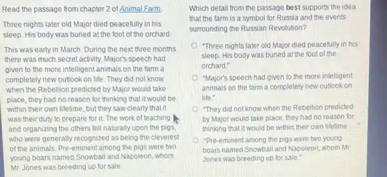 Read the passage from chapter 2 of Animal Farm.
Three nights later old Major died peacefully in his
sleep. His body was buried at the foot of the orchard.
This was early in March. During the next three months
there was much secret activity. Major's speech had
given to the more intelligent animals on the farm a
completely new outlook on life. They did not know
when the Rebellion predicted by Major would take
place, they had no reason for thinking that it would be
within their own lifetime , but they saw clearly that it
was their duty to prepare for it. The work of teaching
and organizing the others fell naturally upon the pigs
who were generally recognized as being the cleverest
of the animals. Pre-eminent among the pigs were two
young boars named Snowball and Napoleon, whom
Mr. Jones was breeding up for sale.
Which detail from the passage best supports the idea
that the farm is a symbol for Russia and the events
surrounding the Russian Revolution?
"Three nights later old Major died peacefully in his
sleep. His body was buried at the foot of the
orchard."
"Major's speech had given to the more intelligent
animals on the farm a completely new outlook on
life."
"They did not know when the Rebellion predicted
by Major would take place, they had no reason for
thinking that it would be within their own lifetime
"Pre-eminent among the pigs were two young
boars named Snowball and Napoleon, whom Mr
Jones was breeding up for sale."