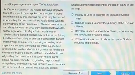 Read the passage from chapter 7 of Animal Farm.
As Clover looked down the hillside her eyes filled with
tears. If she could have spoken her thoughts, it would
have been to say that this was not what they had aimed
at when they had set themselves years ago to work for
the overthrow of the human race. These scenes of terror
and slaughter were not what they had looked forward to
on that night when old Major first stirred them to
rebellion. If she herself had had any picture of the future,
it had been of a society of animals set free from hunger
and the whip, all equal, each working according to his
capacity, the strong protecting the weak, as she had
protected the lost brood of ducklings with her foreleg on
the night of Major's speech. Instead-she did not know
why-they had come to a time when no one dared
speak his mind, when fierce, growling dogs roamed
everywhere, and when you had to watch your comrades
torn to pieces after confessing to shockina crimes.
Mark this and return
Which statement best describes the use of satire in this
passage?
Parody is used to illustrate the impact of Stalin's
purge.
Ridicule is used to show the gullibility of the Russian
citizens.
Reversal is used to show how Clover, representing
the people, has changed ideals.
Personification is used to show the reader Stalin's
thoughts and feelings.