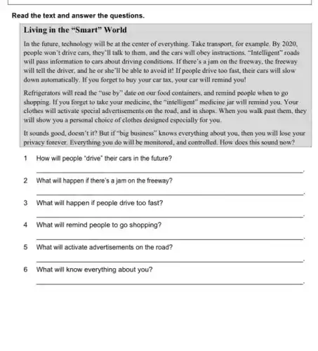 Read the text and answer the questions.
Living in the "Smart"'World
In the future, technology will be at the center of everything. Take transport , for example. By2020,
people won't drive cars., they'll talk to them, and the cars will obey instructions. "Intelligent roads
will pass information to cars about driving conditions . If there's a jam on the freeway, the freeway
will tell the driver., and he or she'll be able to avoid it! If people drive too fast, their cars will slow
down automatically. If you forget to buy your car tax, your car will remind you!
Refrigerators will read the "use by" date on our food containers, and remind people when to go
shopping. If you forget to take your medicine , the "intelligent" medicine jar will remind you. Your
clothes will activate special advertisements on the road., and in shops. When you walk past them , they
will show you a personal choice of clothes designed especially for you.
It sounds good, doesn't it? But if "big business" knows everything about you, then you will lose your
privacy forever. Everything you do will be monitored , and controlled. How does this sound now?
1 How will people "drive'their cars in the future?
__
2 What will happen if there's a jam on the freeway?
__
3 What will happen if people drive too fast?
__
4 What will remind people to go shopping?
__
5 What will activate advertisements on the road?
__
6 What will know everything about you?
__