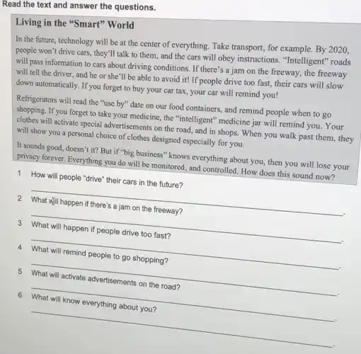 Read the text and answer the questions.
Living in the "Smart''World
In the future, technology will be at the center of everything. Take transport, for example. By 2020.
people won't drive cars they'll talk to them, and the cars will obey instructions . "Intelligent" roads
will pass information to cars about driving conditions. If there's a jam on the freeway, the freeway
will tell the driver and he or she'll be able to avoid it!If people drive too fast, their cars will slow
down automatically. If you forget to buy your car tax, your car will remind you!
Refrigerators will read the "use by" date on our food containers, and remind people when to go
shopping. If you forget to take your medicine, the "intelligent" medicine jar will remind you. Your
clothes will activate special advertisements on the road , and in shops. When you walk past them , they
will show you a personal choice of clothes designed especially for you.
It sounds good, doesn't it? But if "big business" knows everything about you, then you will lose your
privacy forever. Everything you do will be monitored , and controlled. How does this sound now?
1 How will people "drive their cars in the future?
__
3 What will happen if people drive too fast?
4 What will remind people to go shopping?
__
fairness
6 What will know everything about you?
__