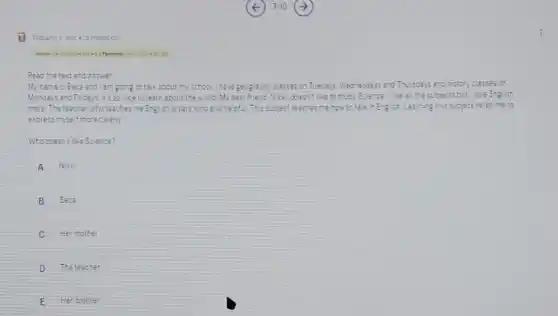 Read the text and answer
My nate is Beca and am going to talk about my school.There geography classes on Tuedays Weonesday?and Thursdays and history c.asseson
and Fridays. It's sonice to learn about the world My best friend Noic disease like to study Science like a. the subjects but love Engush
more The teacher who teacher me English is very kind and cepful.This subject reaches menow to takin English Learnirg this sucject
excrees myself moreciearly
Who ocesnt like Science?
A Nike
B Baca
C Her mother
D The leacner
E Her arother