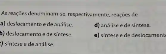 As reações denominam-se , respectivame nte, reações de
a) deslocame nto e de análise.
d) análise ede sintese.
b) deslocamen to e de sintese.
e) sintese e de deslocament
:) sintese e de análise.