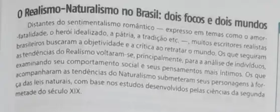 Realismo-Naturalismo no Brasil: dois focos e dois mundos
Distantes do sentimentalismo romántico-expresso em temas como o amor.
fatalidade, o herói idealizado a pátria, a tradição etc. -, muitos escritores realistas
brasileiros buscaram a objetividade e a critica ao retratar o mundo Os que seguiram
as tendências do Realismo voltaram-se, principalmente para a análise de individuos.
examinando seu comportamento social e seus pensamentos malice defindividuos.
acompanharam as tendências do Naturalismo spensamentos mais intimos. Os que
ça das leis naturais com base nos estudos desenvolvidos pelas ciências da segunda
metade do século XIX.