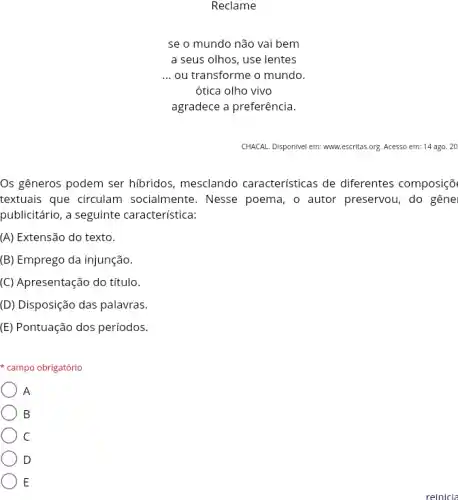 Reclame
se o mundo não vai bem
a seus olhos, use lentes
__ ou transforme o mundo.
ótica olho vivo
agradece a preferência.
CHACAL. Disponivel em: www.escrite.i.org. Acesso em: 14 ago. 20
Os gêneros podem ser hibridos, mesclando características de diferentes composiçõ
textuais que circulam socialmente. Nesse poema , o autor preservou, do gêne
publicitário, a seguinte característica:
(A) Extensão do texto.
(B) Emprego da injunção.
(C) Apresentação do título.
(D) Disposição das palavras.
(E) Pontuação dos períodos.
campo obrigatório
A
B
C
D
E
reinicia