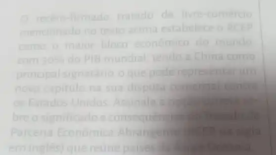 recém -firmado tratado de livre-comércio
mencionado no texto acima estabelece o RCEP
como o maior bloco econômico do mundo
com 30%  do PIB mundial tendo a China como
principal signatário o que pode representar arum
novo capitulo na sua disputa comercial contra
os Estados Unidos Assinale a opção correta so
bre o significado e consequencias do Tratado de
Parceria Econômica Abrangente EP na sigla
emingles) que reúne paises da Asia e Oceania