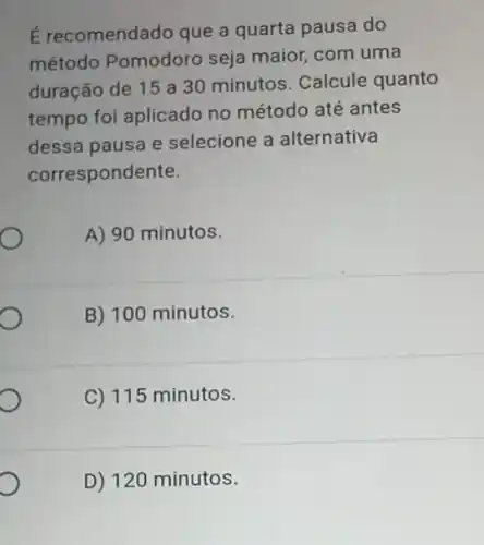 É recomendado que a quarta pausa do
método Pomodoro seja maior, com uma
duração de 15 a 30 minutos. Calcule quanto
tempo foi aplicado no método até antes
dessa pausa e selecione a alternativa
correspondente.
A) 90 minutos.
B) 100 minutos.
C) 115 minutos.
D) 120 minutos.