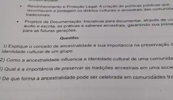 Reconhecimento e Proteção Legal: A criação de públicas que
reconhecem e protegem os diréitos culturais e ancestrais das comunida
tradicionais.
Projetos de Documentação:Iniciativas para documentar , através de víc
áudio e escrita, as práticas e saberes ancestrais , garantindo sua prese
para as futuras gerações.
Questōes
1) Explique o conceito de ancestralidade e sua importância na preservação d
identidade cultural de um grupo.
2) Como a ancestralidade influencia a identidade cultural de uma comunida
) Qual é a importância de preservar as tradições ancestrais em uma socie
) De que forma a ancestralidade pode ser celebrada em comunidades tra