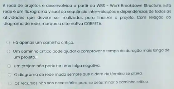 A rede de projetos é desenvolvida a partir da WBS - Work Breakdown Structure Esto
rede é um fluxograma visual da sequência inter -relaçōes e dependências de todas as
atividades que devem ser realizadas para finalizar o projeto Com relação ao
diagrama de rede marque a alternativa CORRETA:
Há apenas um caminho crítico.
Um caminho critico pode ajudar a comprovar o tempo de duração mais longa de
um projeto.
Um projeto não pode ter uma folga negativa.
diagrama de rede muda sempre que a data de término se altera.
Os recursos não são necessários para se determinar o caminho critico.