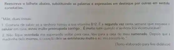 Reescreva o bilhete abaixo , substituindo as palavras e expressões em destaque por outras em sentido
conotativo.
"Mãe, duas coisas:
1. Gostaria de saber se a senhora tomou a sua vitamina B12. E a segunda vez nesta semana que esquece o
celular em casa, estou muito preocupada contigo __ É muito ruim quando a senhora fica incomunicável!
2. Não fique acordada me esperando voltar para casa. Vou para a casa do meu namorado Depois que a
madrinha dele morreu, o coração dele se entristeceu muito e eu vou consolá-lo."
(Texto elaborado para fins didáticos)