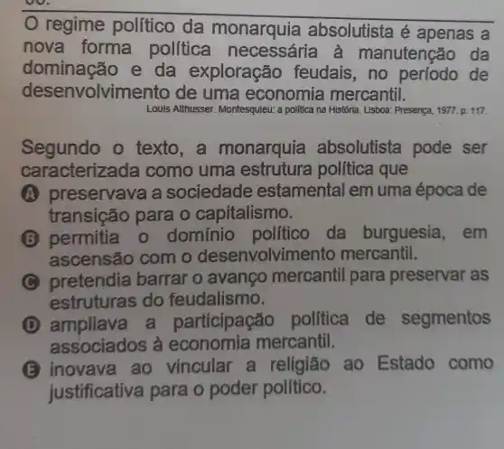 regime político da monarquia absolutista é apenas a
nova forma política nutenção da
dominação e da exploração feudais,no período de
desenvolvime nto de uma economia mercantil.
Louis Althusser Montesquieu: a politica nà 1 História. Lisboa: Presença , 1977. p. 117.
Segundo o texto,a monarquia absolutista pode ser
cara cterizada como uma estrutura politica que
A preservava a sociedade estamental em uma época de
transição para o capitalismo.
B permitia o domínio politico da burguesia , em
ascensão com o desenvolvimer to mercantil.
C pretendia barrar o avanco mercantil para preservar as
estrutura s do feudalismo.
(D) ampliave ticipação politica de segmentos
associados à economia mercantil.
E inovava ao vincular a religião ao Estado como
justificativa para o poder político.