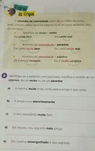 Regras
da língua
advérbio de intensidade, além de se referir ao verbo,
pode também referir-se a um adjetivo ou a um outro advérbio . Veja
os exemplos:
Adverbio de modo + verbo
Ela canta bem.
Ela canta mal
Adverbio de intensidade + adverbio
Ela canta muito bem
Ela canta muito mal
Advérbio de intensidade +adjetivo
Ela é pouco corajosa.
Ela é muito corajosa.
9 Identifique se o advérbio, em cada frase modifica o sentido de um
adjetivo, de um verbo ou de um advérbio
a) A menina, muito triste, conta para a amiga o que sente.
__
b) A amiga ouve atenciosamente
__
c) ator representa muito bem.
__
d) Ele revelou seu segredo mais antigo.
__
e) Ele revelou envergonhado o seu segredo.