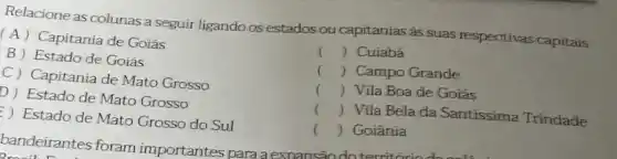 Relacione as colunas a seguir ligando os estados ou capitanias as suas respectivas capitais.
(A) Capitania de Goiás
B Estado de Goiás
D) Estado de Mato Grosso
C) Capitania de Mato Grosso
Estado de Mato Grosso do Sul
bandeirantes
() Cuiabá
() Campo Grande
() Vila Boade Goiás
()
 Vila Bela da Santissima Trindade
() Goiânia