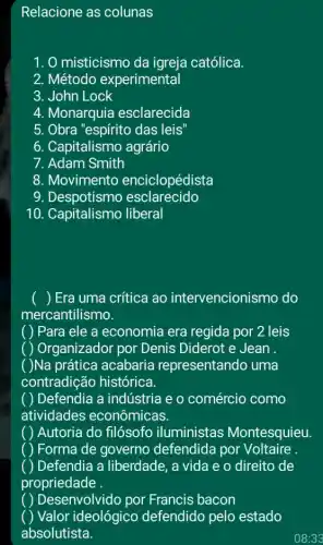 Relacione as colunas
1. 0 misticismo da igreja católica.
2. Método experimental
3. John Lock
4. Monarquia esclarecida
5. Obra "espírito das leis
6. Capitalismo agrário
7. Adam Smith
8. Movimento enciclopédista
9. Despotismo esclarecido
10. Capitalismo liberal
) Era uma crítica ao intervencionis mo do
mercantilismo.
) Para ele a economia era regida por 2 leis
( Organizador por Denis Diderot e Jean .
Na prática acabaria representando uma
contradição histórica.
Defendia a indústria e o comércio como
atividades econômicas.
Autoria do filósofo iluministas Montesquieu.
Forma de governo defendida por Voltaire .
) Defendia a liberdade, a vida e o direito de
propriedade
Desenvolvido por Francis bacon
Valor ideológico defendido pelo estado