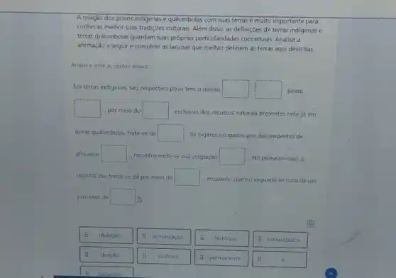 A relação dos povos indigenas e quilombolas com suas terras é muito importante para
conhecer melhor suas tradições culturais. Além disso, as definições de terras indigenas e
terras quilombolas guardam suas próprias particularidades conceituais. Analise a
afirmação a seguire complete as lacunas que melhor definem as terras aqui descritas.
Arraste e solte as opçōes abaixo:
Em terras indigenas, seu respectivo povo tem o direito square  square  posse
square  por meio do square  exclusivo dos recursos naturais presentes nela; já em
terras quilombolas, trata-se de square  de lugares ocupados por descendentes de
africanos square  , reconhecendo-se sua ocupação square  No primeiro caso, o
registro das terras se dá por melo de square  enquanto que no segundo se trata de um
processo de square 
titulação
: demarcaçǎo
histórica
: escravizados
doação
usufruto
: permanente
à
originǎno
