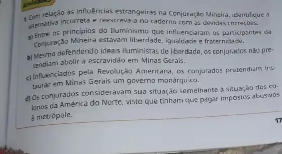 relação às influências estrangeiras na Conjuração Mineira , identifique a
alternativa incorreta e reescreva-a no caderno com as devidas correções.
a) Entre os princípios do Iluminismo que influenciaram os participantes da
Conjuração Mineira estavam liberdade , igualdade e fraternidade.
b) Mesmo defendendo ideais iluministas de liberdade, os conjurados não pre-
tendiam abolir a escravidão em Minas Gerais.
c) Influenciados pela Revolução Americana, os conjurados pretendiam ins-
taurar em Minas Gerais um governo monárquico.
d) Os conjurados consideravam sua situação semelhante à situação dos
CO-
lonos da América do Norte, visto que tinham que pagar impostos abusivos
à metrópole.