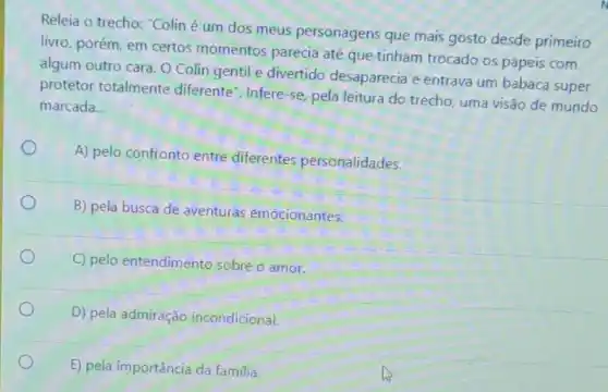 Releia o trecho: "Colin é um dos meus personagens que mais gosto desde primeiro
livro, porém, em certos momentos parecia até que tinham trocado os papeis com
algum outro cara. O Colin gentil e divertido desaparecia e entrava um babaca super
protetor totalmente diferente". Infere-se, pela leitura do trecho, uma visão de mundo
marcada __
A) pelo confronto entre diferentes personalidades.
B) pela busca de aventuras emocionantes.
C) pelo entendimento sobre o amor.
D) pela admiração incondicional.
E) pela importância da familia.